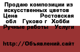 Продаю композиции из искусственных цветов › Цена ­ 1 500 - Ростовская обл., Гуково г. Хобби. Ручные работы » Услуги   